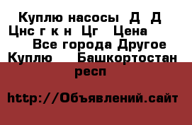 Куплю насосы 1Д, Д, Цнс(г,к,н) Цг › Цена ­ 10 000 - Все города Другое » Куплю   . Башкортостан респ.